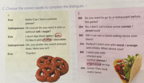 Choose the correct words to complete the dialogues. 
2. 
1. 
Eva Hello! Can I have a prirto. $ Do you want to go to a restaurant before 
pleasa? the game? 
Sallesperson Of course! Do you want it with on Jim No, I don't. Let's have some corner!' 
without salt / auger? street food! 
Eva i don't like them spicy i katy . BN OKI I can see a stand selling tacos over 
i 'd like it with checen i chocolate . there ! 
Salesperson Oh, you prefer the sweet pretzels Jim Perfect! I want one with meat / orange 
then. Here you are! and onions. What about you? 
Eva Thanks! 
I wast one with 
zticken and 
meled cheese ' 
(espetables on top. 
Jim Great! They look. 
really Sasty!