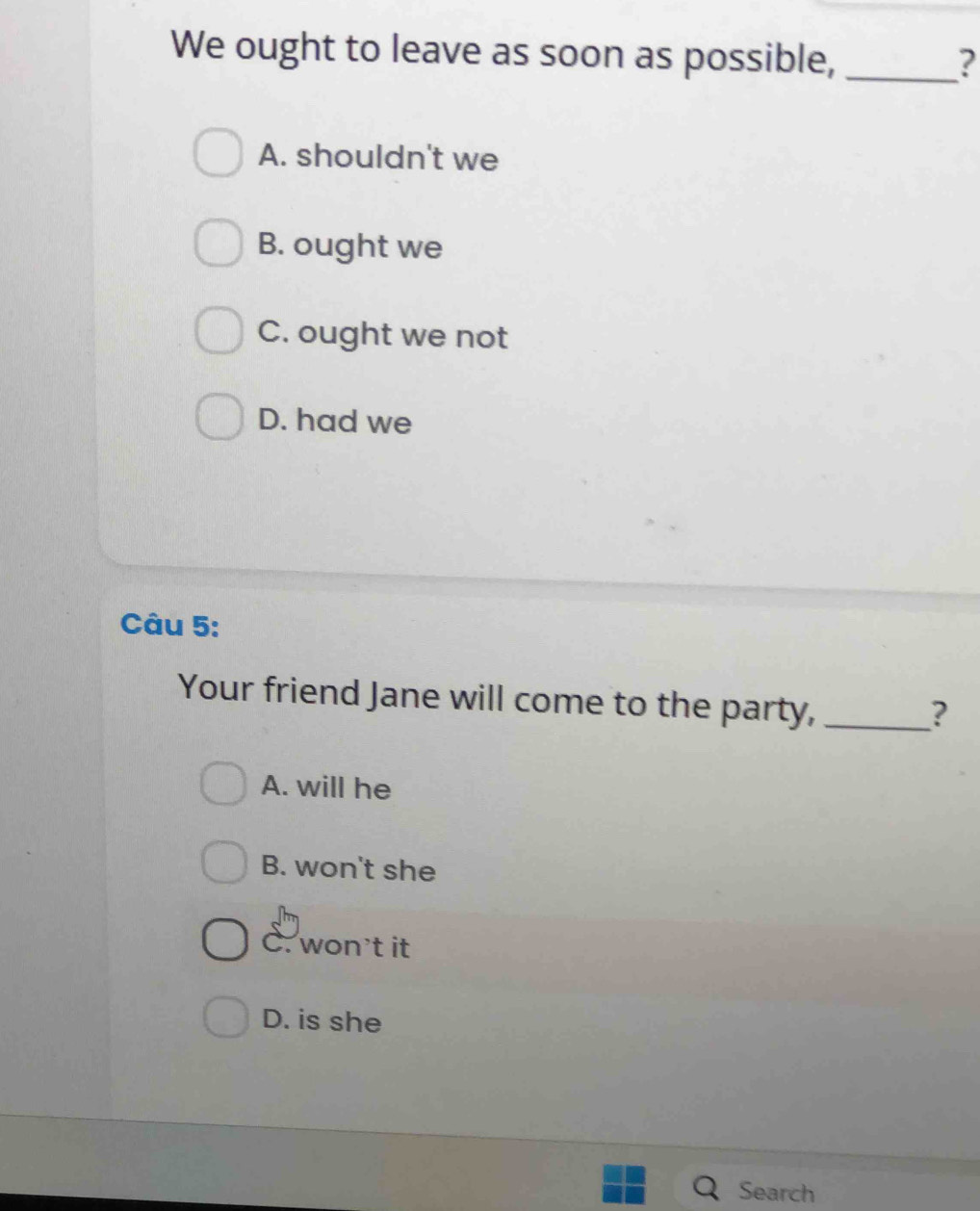 We ought to leave as soon as possible, _?
A. shouldn't we
B. ought we
C. ought we not
D. had we
Câu 5:
Your friend Jane will come to the party,_
?
A. will he
B. won't she
C. won't it
D. is she
Search