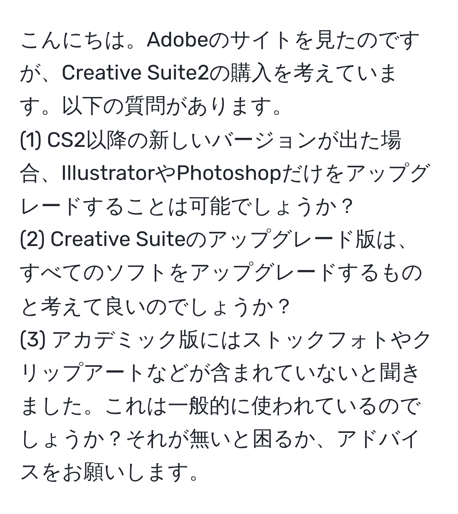 こんにちは。Adobeのサイトを見たのですが、Creative Suite2の購入を考えています。以下の質問があります。  
(1) CS2以降の新しいバージョンが出た場合、IllustratorやPhotoshopだけをアップグレードすることは可能でしょうか？  
(2) Creative Suiteのアップグレード版は、すべてのソフトをアップグレードするものと考えて良いのでしょうか？  
(3) アカデミック版にはストックフォトやクリップアートなどが含まれていないと聞きました。これは一般的に使われているのでしょうか？それが無いと困るか、アドバイスをお願いします。