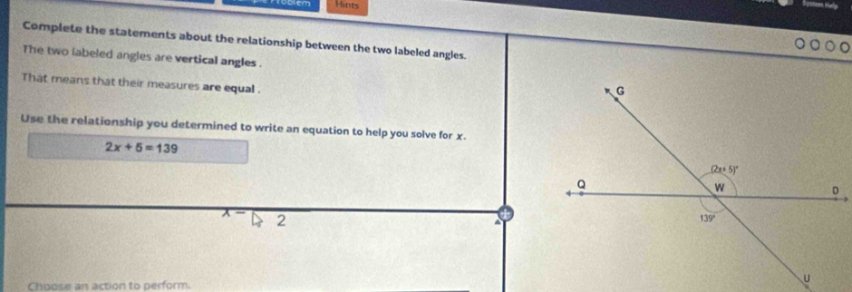 Problém Hints
Complete the statements about the relationship between the two labeled angles.
The two labeled angles are vertical angles .
That means that their measures are equal .
Use the relationship you determined to write an equation to help you solve for x.
2x+5=139
x- 2
Choose an action to perform.