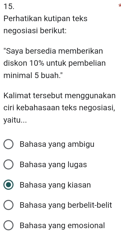 Perhatikan kutipan teks
negosiasi berikut:
"Saya bersedia memberikan
diskon 10% untuk pembelian
minimal 5 buah."
Kalimat tersebut menggunakan
ciri kebahasaan teks negosiasi,
yaitu...
Bahasa yang ambigu
Bahasa yang lugas
Bahasa yang kiasan
Bahasa yang berbelit-belit
Bahasa yang emosional