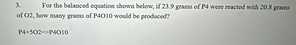 For the balanced equation shown below, if 23.9 grams of P4 were reacted with 20.8 grams
of O2, how many grams of P4O10 would be produced?
P4+5O2=>P4O10