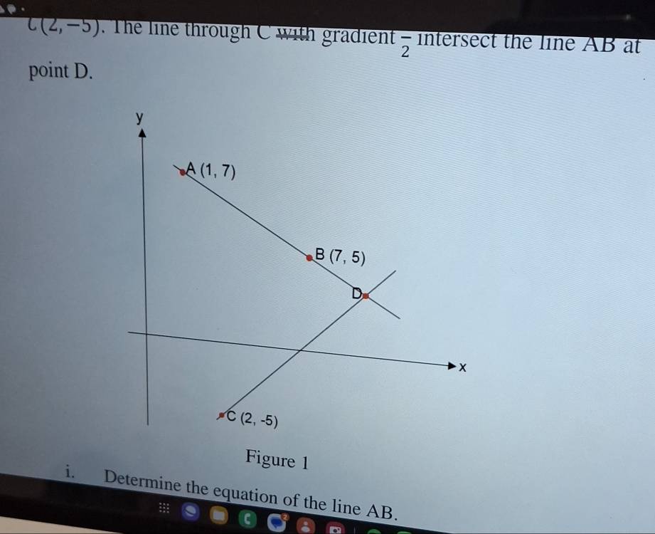 C(2,-5). The line through C with gradient frac 2 intersect the line AB at
point D.
Figure 1
i. Determine the equation of the line AB.