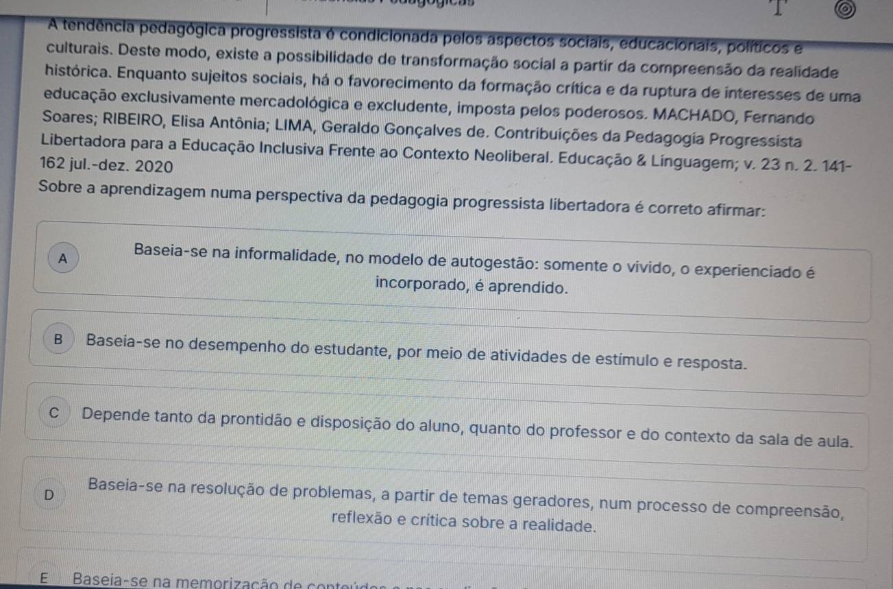 A tendência pedagógica progressista é condicionada pelos aspectos sociais, educacionais, políticos e
culturais. Deste modo, existe a possibilidade de transformação social a partir da compreensão da realidade
histórica. Enquanto sujeitos sociais, há o favorecimento da formação crítica e da ruptura de interesses de uma
educação exclusivamente mercadológica e excludente, imposta pelos poderosos. MACHADO, Fernando
Soares; RIBEIRO, Elisa Antônia; LIMA, Geraldo Gonçalves de. Contribuições da Pedagogia Progressista
Libertadora para a Educação Inclusiva Frente ao Contexto Neoliberal. Educação & Línguagem; v. 23 n. 2. 141-
162 jul.-dez. 2020
Sobre a aprendizagem numa perspectiva da pedagogia progressista libertadora é correto afirmar:
A Baseia-se na informalidade, no modelo de autogestão: somente o vivido, o experienciado é
incorporado, é aprendido.
B Baseia-se no desempenho do estudante, por meio de atividades de estímulo e resposta.
C Depende tanto da prontidão e disposição do aluno, quanto do professor e do contexto da sala de aula.
D
Baseia-se na resolução de problemas, a partir de temas geradores, num processo de compreensão,
reflexão e crítica sobre a realidade.
E Baseia-se na memorização de con