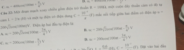 C. u_L=400cos (100π t+ π /4 )V
D. u_1=400cos (1 2'
Câu 22: Một đoạn mạch xoay chiều gồm điện trở thuần R=100Omega , một cuộn dây thuần cảm có độ tự
camL=2/π (H) và một tụ điện có điện dung C= (10^(-4))/π  (F) mắc nối tiếp giữa hai điểm có điện áp u=
200sqrt(2)cos (100π t)V. Điện áp hai đầu tụ điện là:
A. u_C=200sqrt(2)cos (100π t- 3π /4 )V
B. u_C=200sqrt(2)cos (100π t- π /4 )V
C. u_C=200cos (100π t- π /2 )V
D. u_C=200cos (100π t·  3π /4 )V
A∩ ANK==frac C=frac 10^(-3)(F) . Đặt vào hai đầu