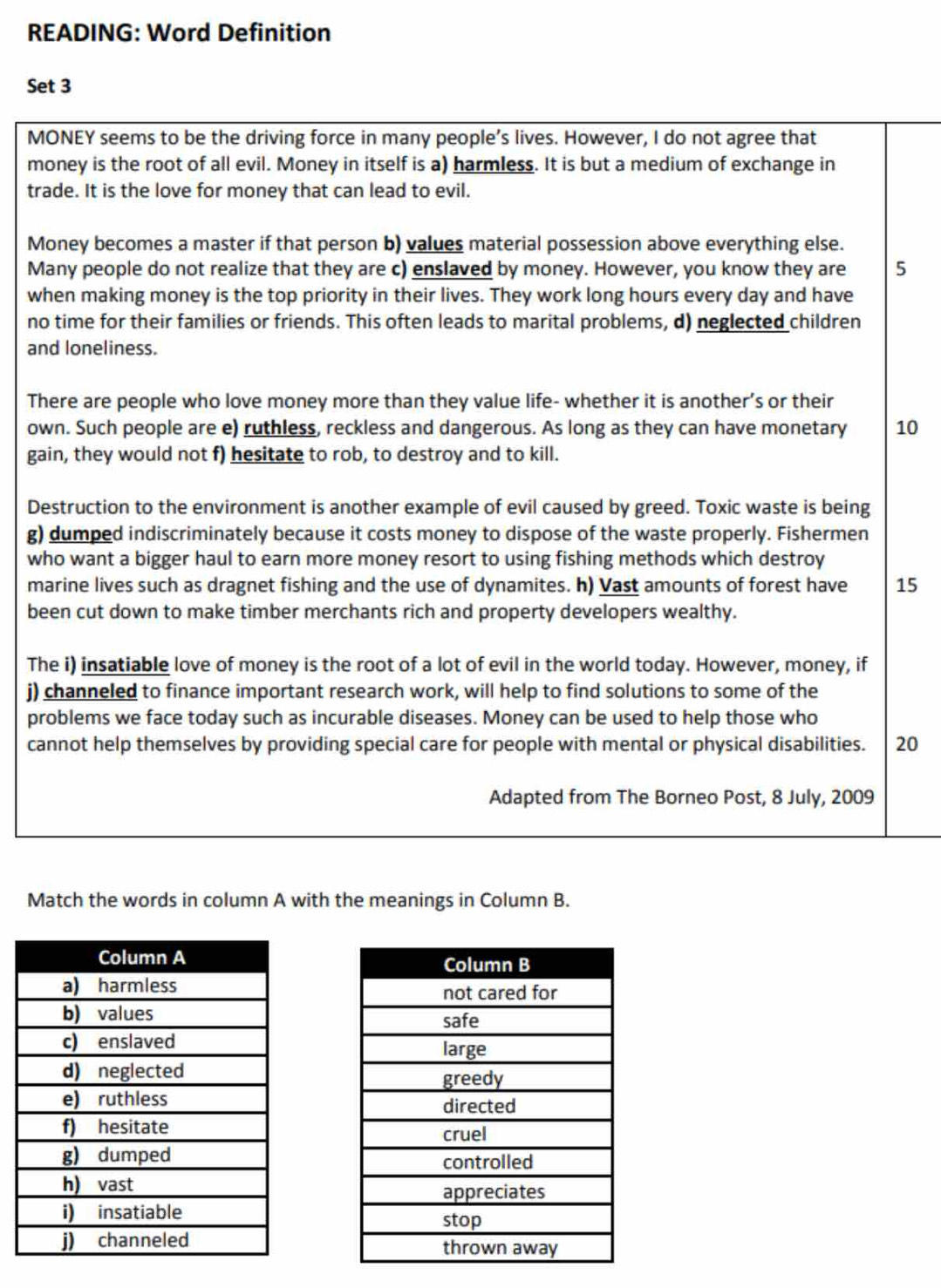 READING: Word Definition 
Set 3 
MONEY seems to be the driving force in many people’s lives. However, I do not agree that 
money is the root of all evil. Money in itself is a) harmless. It is but a medium of exchange in 
trade. It is the love for money that can lead to evil. 
Money becomes a master if that person b) values material possession above everything else. 
Many people do not realize that they are c) enslaved by money. However, you know they are 5
when making money is the top priority in their lives. They work long hours every day and have 
no time for their families or friends. This often leads to marital problems, d) neglected children 
and loneliness. 
There are people who love money more than they value life- whether it is another’s or their 
own. Such people are e) ruthless, reckless and dangerous. As long as they can have monetary 10
gain, they would not f) hesitate to rob, to destroy and to kill. 
Destruction to the environment is another example of evil caused by greed. Toxic waste is being 
g) dumped indiscriminately because it costs money to dispose of the waste properly. Fishermen 
who want a bigger haul to earn more money resort to using fishing methods which destroy 
marine lives such as dragnet fishing and the use of dynamites. h) Vast amounts of forest have 15
been cut down to make timber merchants rich and property developers wealthy. 
The i) insatiable love of money is the root of a lot of evil in the world today. However, money, if 
j) channeled to finance important research work, will help to find solutions to some of the 
problems we face today such as incurable diseases. Money can be used to help those who 
cannot help themselves by providing special care for people with mental or physical disabilities. 20
Adapted from The Borneo Post, 8 July, 2009 
Match the words in column A with the meanings in Column B.