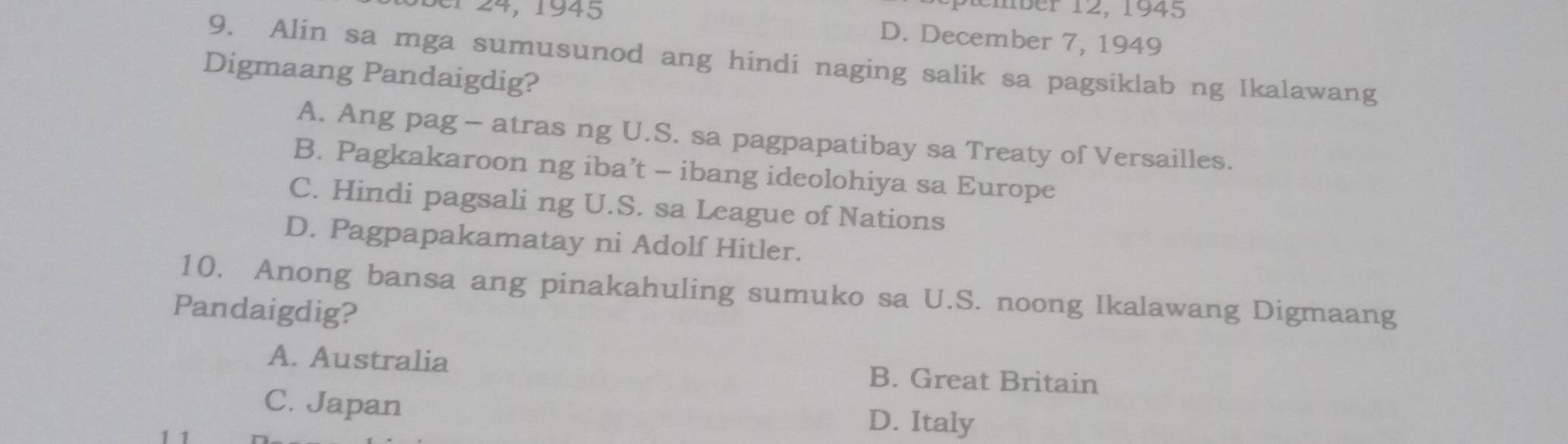 ptember 12, 1945
ber 24, 1945 D. December 7, 1949
9. Alin sa mga sumusunod ang hindi naging salik sa pagsiklab ng Ikalawang
Digmaang Pandaigdig?
A. Ang pag - atras ng U.S. sa pagpapatibay sa Treaty of Versailles.
B. Pagkakaroon ng iba’t - ibang ideolohiya sa Europe
C. Hindi pagsali ng U.S. sa League of Nations
D. Pagpapakamatay ni Adolf Hitler.
10. Anong bansa ang pinakahuling sumuko sa U.S. noong Ikalawang Digmaang
Pandaigdig?
A. Australia B. Great Britain
C. Japan D. Italy
1 1