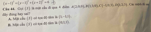 (x-1)^2+(y-1)^2+(z+2)^2=6
Câu 44. Gọi (S) là mặt cầu đi qua 4 điểm A(2;0;0), B(1;3;0), C(-1;0;3), D(1;2;3). Các mệnh đề sau
đây đúng hay sai?
A. Mặt cầu (S) có tọa độ tâm là (1;-1;1).
B. Mặt cầu (S) có tọa độ tâm là (0;1;1).