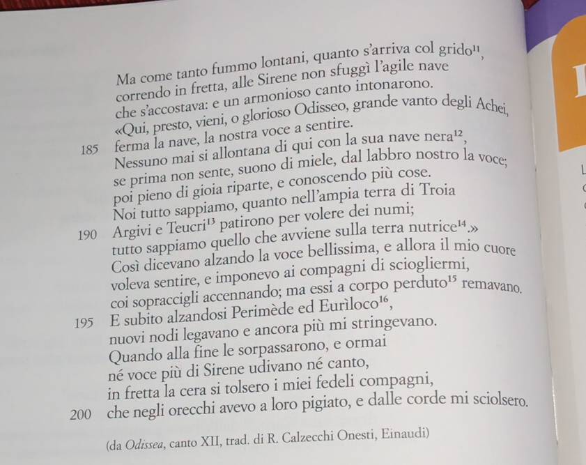 Ma come tanto fummo lontani, quanto s’arriva col grido'', 
correndo in fretta, alle Sirene non sfuggì l’agile nave 
che s’accostava: e un armonioso canto intonarono. 
«Qui, presto, vieni, o glorioso Odisseo, grande vanto degli Achei,
185 ferma la nave, la nostra voce a sentire. 
Nessuno mai si allontana di qui con la sua nave nera^(12), 
se prima non sente, suono di miele, dal labbro nostro la voce; 
poi pieno di gioia riparte, e conoscendo più cose. 

Noi tutto sappiamo, quanto nell’ampia terra di Troia
190 Argivi e Teucri¹ patirono per volere dei numi; 
tutto sappiamo quello che avviene sulla terra nu rice^1 A» 
Cosí dicevano alzando la voce bellissima, e allora íl mio cuore 
voleva sentire, e imponevo ai compagni di sciogliermi, 
coi sopraccigli accennando; ma essi a corpo perduto 1 remavano.
195 E subito alzandosi Perimède ed Eurìlo CC ) 16, 
nuovi nodi legavano e ancora più mi stringevano. 
Quando alla fine le sorpassarono, e ormai 
né voce più di Sirene udivano né canto, 
in fretta la cera si tolsero i miei fedeli compagni,
200 che negli orecchi avevo a loro pigiato, e dalle corde mi sciolsero. 
(da Odissea, canto XII, trad. di R. Calzecchi Onesti, Einaudi)