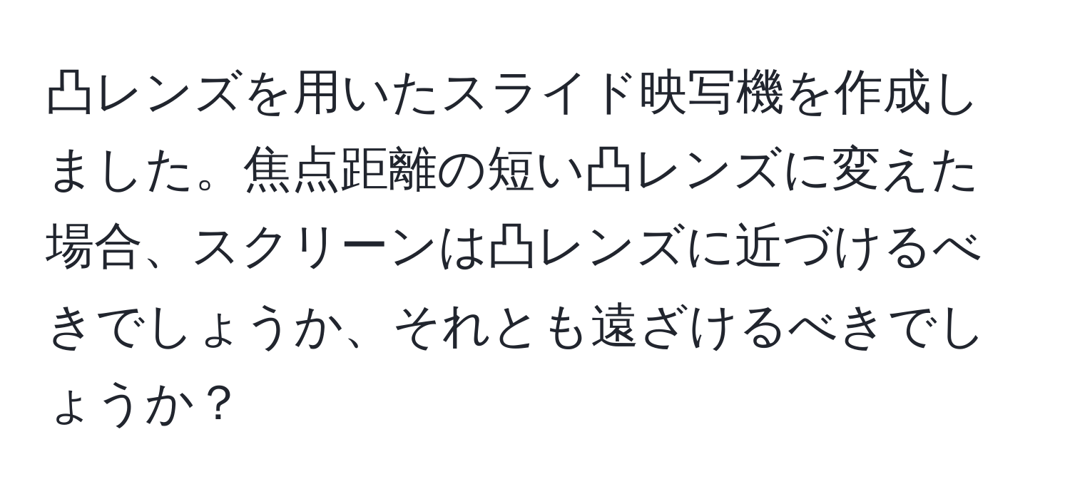 凸レンズを用いたスライド映写機を作成しました。焦点距離の短い凸レンズに変えた場合、スクリーンは凸レンズに近づけるべきでしょうか、それとも遠ざけるべきでしょうか？