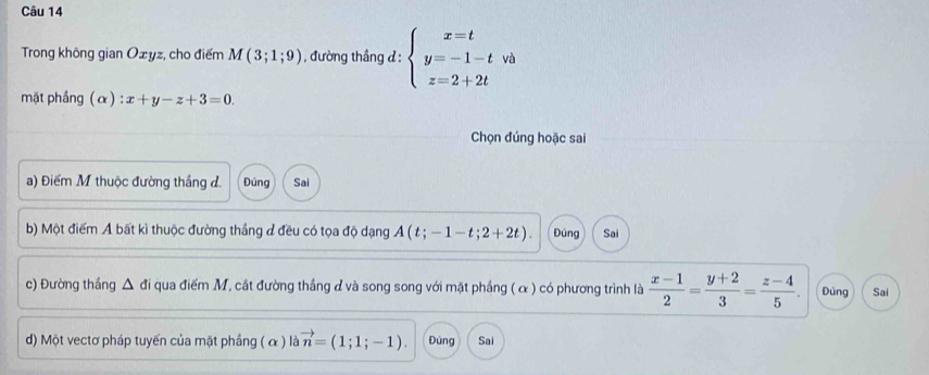 Trong không gian Ożyz, cho điểm M(3;1;9) , đường thầng d : beginarrayl x=t y=-1-t z=2+2tendarray. và
mặt phầng (α) : x+y-z+3=0. 
Chọn đúng hoặc sai
a) Điểm M thuộc đường thắng đ. Đúng Sai
b) Một điểm A bất kì thuộc đường thắng đ đều có tọa độ dạng A(t;-1-t;2+2t). Đúng Sai
c) Đường thắng Δ đi qua điểm M, cắt đường thắng đ và song song với mặt phầng ( α ) có phương trình là  (x-1)/2 = (y+2)/3 = (z-4)/5 . Đúng Sai
d) Một vectơ pháp tuyến của mặt phầng ( α ) là vector n=(1;1;-1). Đúng Sai