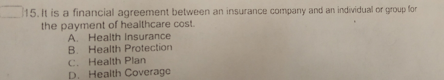 It is a financial agreement between an insurance company and an individual or group for
the payment of healthcare cost.
A. Health Insurance
B. Health Protection
C.Health Plan
D. Health Coverage