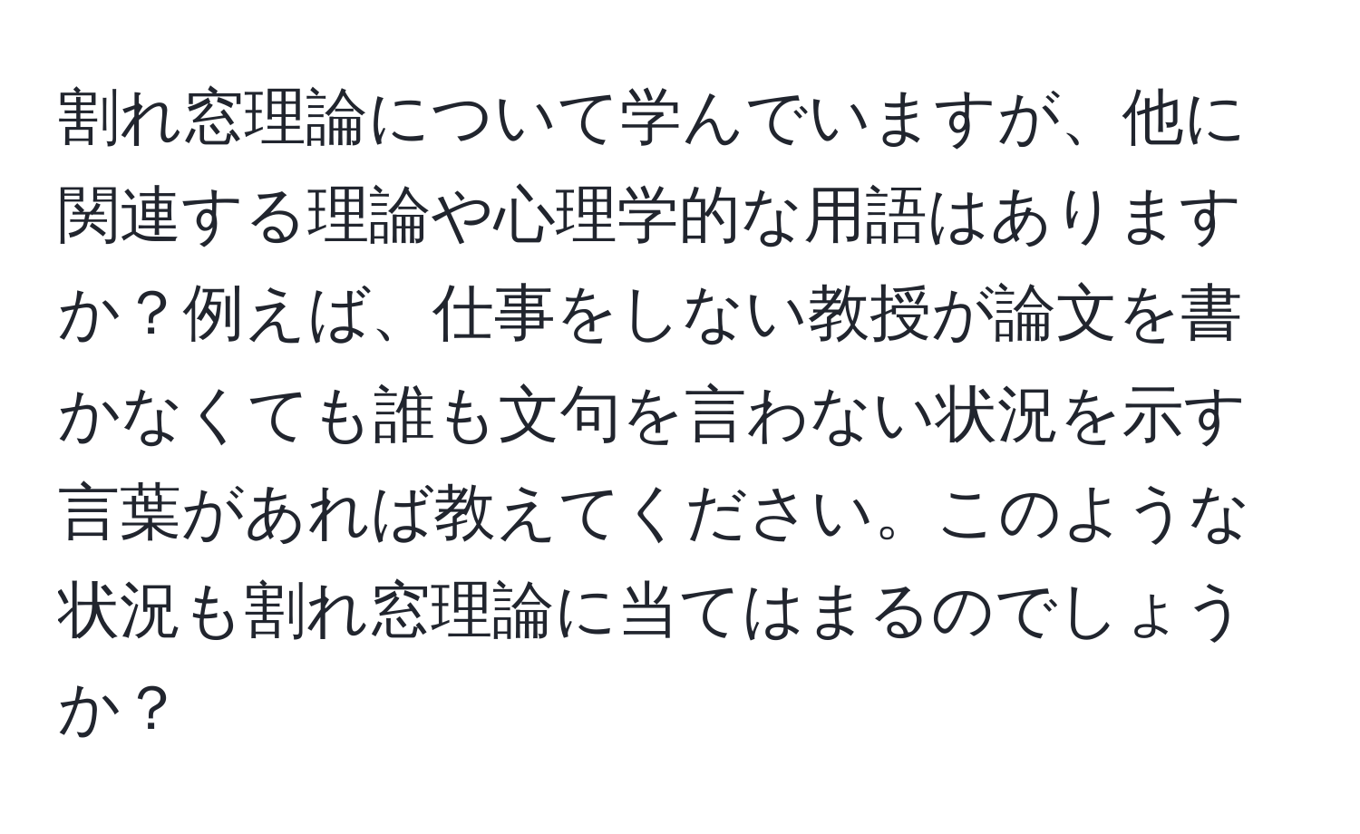 割れ窓理論について学んでいますが、他に関連する理論や心理学的な用語はありますか？例えば、仕事をしない教授が論文を書かなくても誰も文句を言わない状況を示す言葉があれば教えてください。このような状況も割れ窓理論に当てはまるのでしょうか？