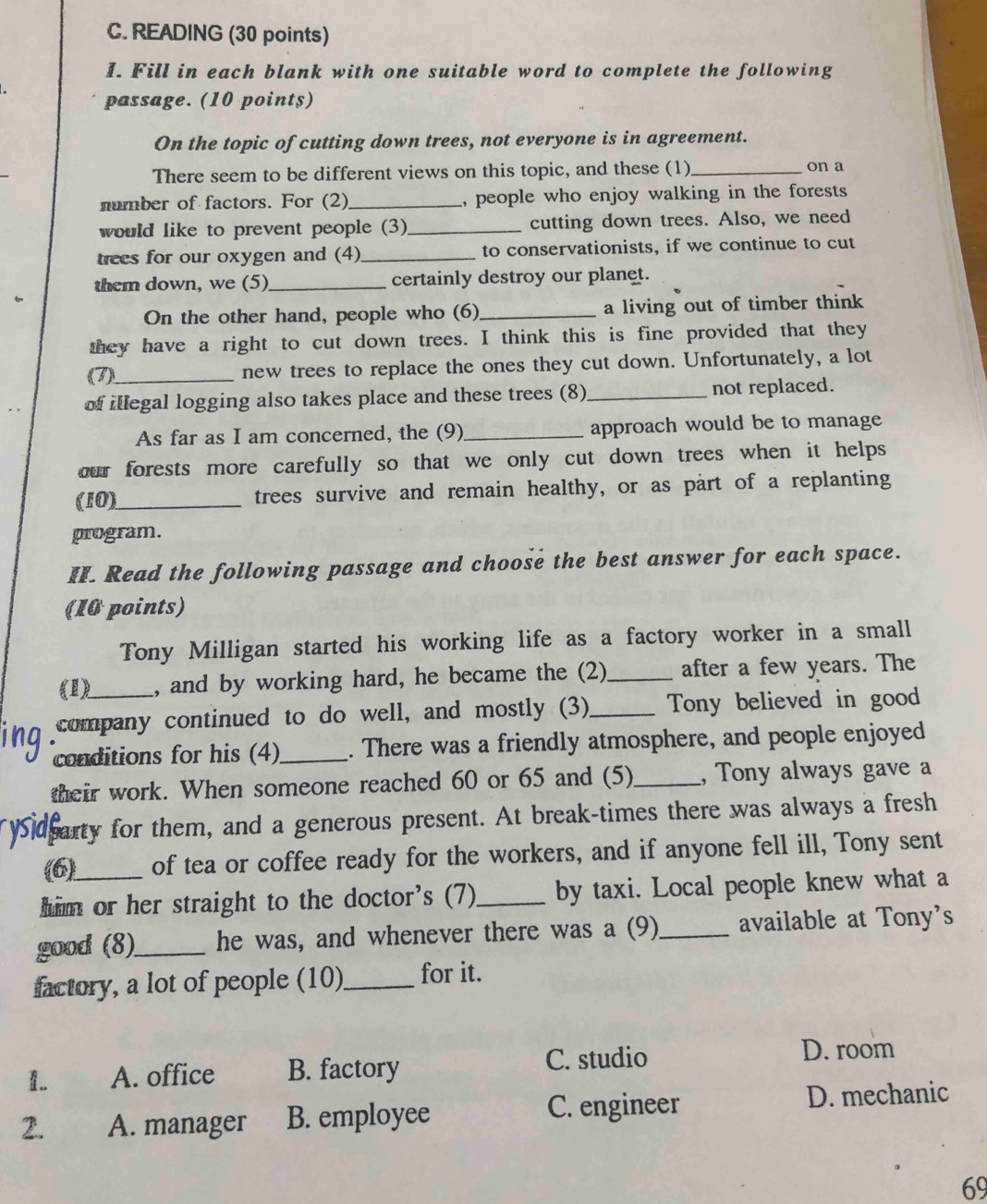 READING (30 points)
I. Fill in each blank with one suitable word to complete the following
passage. (10 points)
On the topic of cutting down trees, not everyone is in agreement.
There seem to be different views on this topic, and these (1)_ on a
number of factors. For (2)_ , people who enjoy walking in the forests 
would like to prevent people (3)_ cutting down trees. Also, we need
rees for our oxygen and (4)_ to conservationists, if we continue to cut
them down, we (5)_ certainly destroy our planet.
On the other hand, people who (6) _a living out of timber think 
they have a right to cut down trees. I think this is fine provided that they
(7)_ new trees to replace the ones they cut down. Unfortunately, a lot
of illegal logging also takes place and these trees (8)_ not replaced.
As far as I am concerned, the (9)_ approach would be to manage
our forests more carefully so that we only cut down trees when it helps
(10)_ trees survive and remain healthy, or as part of a replanting
program.
II. Read the following passage and choose the best answer for each space.
(10 points)
Tony Milligan started his working life as a factory worker in a small
(1) , and by working hard, he became the (2)_ after a few years. The
company continued to do well, and mostly (3)_ Tony believed in good
conditions for his (4)_ . There was a friendly atmosphere, and people enjoyed
their work. When someone reached 60 or 65 and (5)_ , Tony always gave a
sarty for them, and a generous present. At break-times there was always a fresh
(6) of tea or coffee ready for the workers, and if anyone fell ill, Tony sent
him or her straight to the doctor's (7)_ by taxi. Local people knew what a
good (8)_ he was, and whenever there was a (9)_ available at Tony's
factory, a lot of people (10)_ for it.
1.. A. office B. factory C. studio
D. room
2. A. manager B. employee C. engineer D. mechanic
69