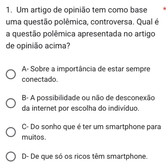 Um artigo de opinião tem como base *
uma questão polêmica, controversa. Qual é
a questão polêmica apresentada no artigo
de opinião acima?
A- Sobre a importância de estar sempre
conectado.
B- A possibilidade ou não de desconexão
da internet por escolha do indivíduo.
C- Do sonho que é ter um smartphone para
muitos.
D- De que só os ricos têm smartphone.