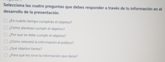 Selecciona las cuatro preguntas que debes responder a través de tu información en el 
desarrollo de la presentación. 
¿En cuánto tiempo cumplirás el objetivo? 
¿Cómo planteas cumplir el objetivo? 
¿Por qué se debe cumplir el objetivo? 
¿Cómo retendrá la información el público? 
¿Qué objetivo tienes? 
¿Para qué les sirve la información que darás?