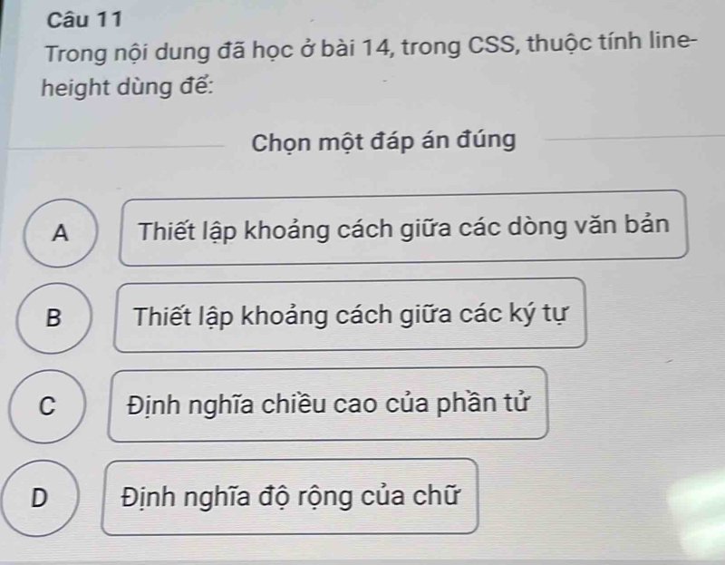 Trong nội dung đã học ở bài 14, trong CSS, thuộc tính line-
height dùng để:
Chọn một đáp án đúng
A Thiết lập khoảng cách giữa các dòng văn bản
B Thiết lập khoảng cách giữa các ký tự
C Định nghĩa chiều cao của phần tử
D Định nghĩa độ rộng của chữ