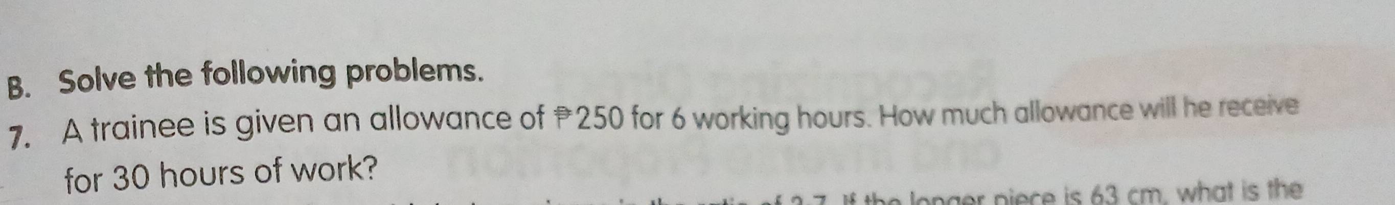 Solve the following problems. 
7. A trainee is given an allowance of 250 for 6 working hours. How much allowance will he receive 
for 30 hours of work? 
longer piece is 63 cm. what is the