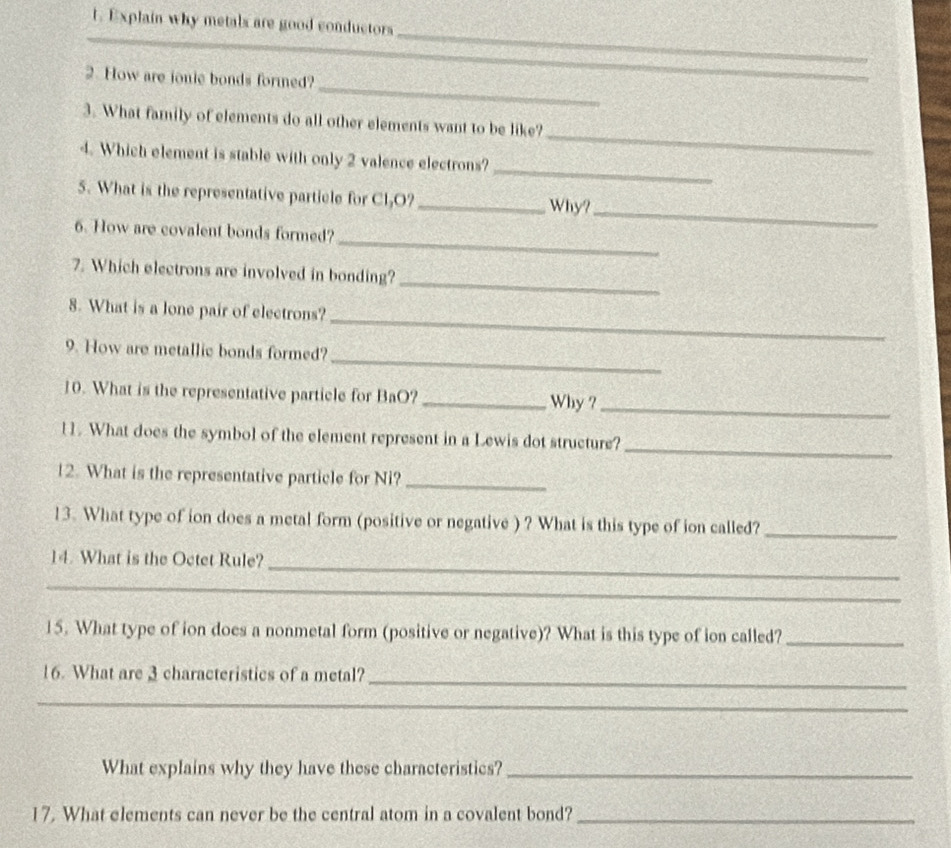 Explain why metals are good conductors 
_ 
_ 
_ 
_ 
_ 
2. How are jonie bonds formed? 
_ 
3. What family of elements do all other elements want to be like? 
_ 
4. Which element is stable with only 2 valence electrons? 
5. What is the representative particle for Cl₂O? 
_Why?_ 
_ 
6. How are covalent bonds formed? 
_ 
7. Which electrons are involved in bonding? 
_ 
8. What is a lone pair of electrons? 
_ 
9. How are metallic bonds formed? 
10. What is the representative particle for BaO? _Why ?_ 
_ 
11. What does the symbol of the element represent in a Lewis dot structure? 
12. What is the representative particle for Ni?_ 
13. What type of ion does a metal form (positive or negative ) ? What is this type of ion called?_ 
_ 
14. What is the Octet Rule? 
_ 
15. What type of ion does a nonmetal form (positive or negative)? What is this type of ion called?_ 
_ 
16. What are 3 characteristics of a metal? 
_ 
What explains why they have these characteristics?_ 
17. What elements can never be the central atom in a covalent bond?_