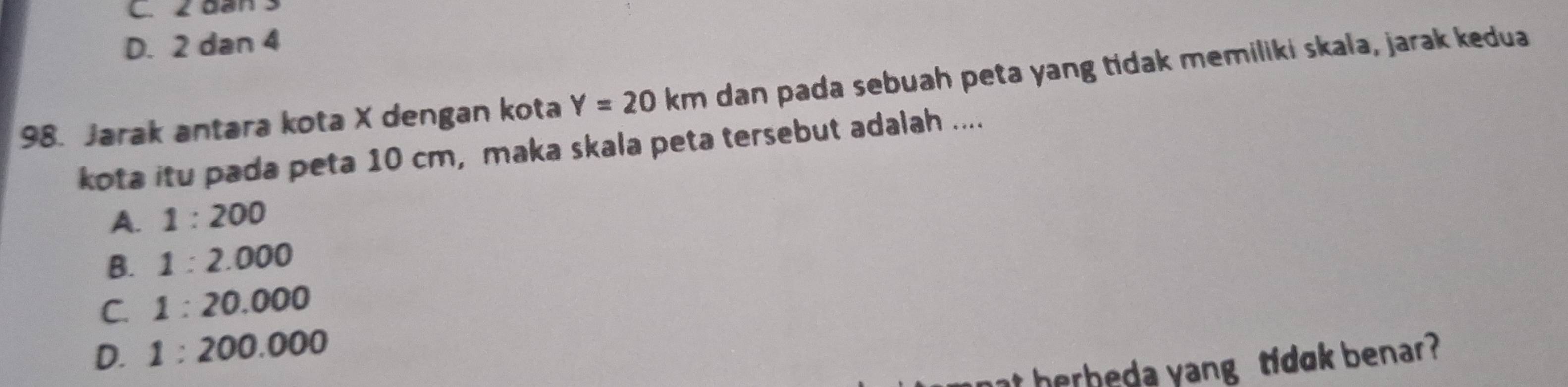 C. 2 dan 3
D. 2 dan 4
98. Jarak antara kota X dengan kota Y=20km dan pada sebuah peta yang tidak memiliki skala, jarak kedua
kota itu pada peta 10 cm, maka skala peta tersebut adalah ....
A. 1:200
B. 1:2.000
C. 1:20.000
D. 1:200.000
herbeda yang tidok benar ?