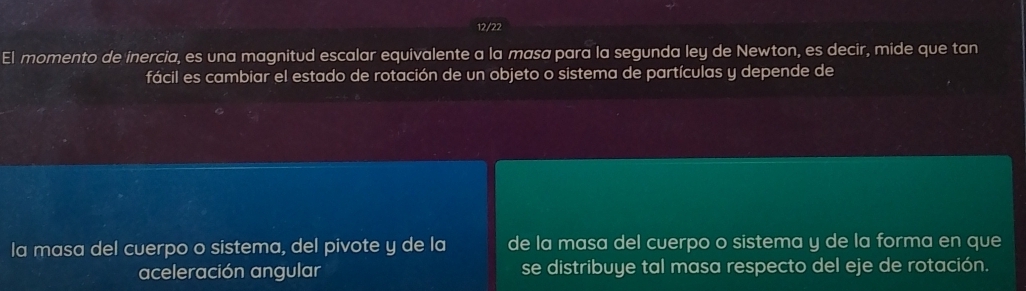 12/22 
El momento de inercia, es una magnitud escalar equivalente a la masa para la segunda ley de Newton, es decir, mide que tan 
fácil es cambiar el estado de rotación de un objeto o sistema de partículas y depende de 
la masa del cuerpo o sistema, del pivote y de la de la masa del cuerpo o sistema y de la forma en que 
aceleración angular se distribuye tal masa respecto del eje de rotación.