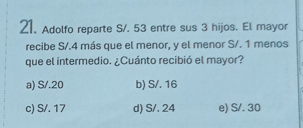 Adolfo reparte S/. 53 entre sus 3 hijos. El mayor
recibe S/.4 más que el menor, y el menor S/. 1 menos
que el intermedio. ¿Cuánto recibió el mayor?
a) S/.20 b) S/. 16
c) S/. 17 d) S/. 24 e) S/. 30