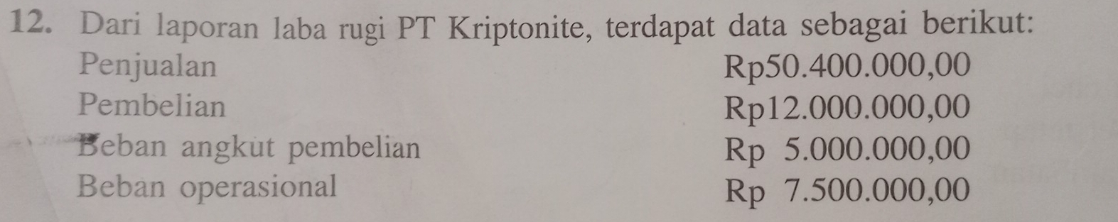 Dari laporan laba rugi PT Kriptonite, terdapat data sebagai berikut:
Penjualan Rp50.400.000,00
Pembelian Rp12.000.000,00
Beban angkut pembelian Rp 5.000.000,00
Beban operasional Rp 7.500.000,00