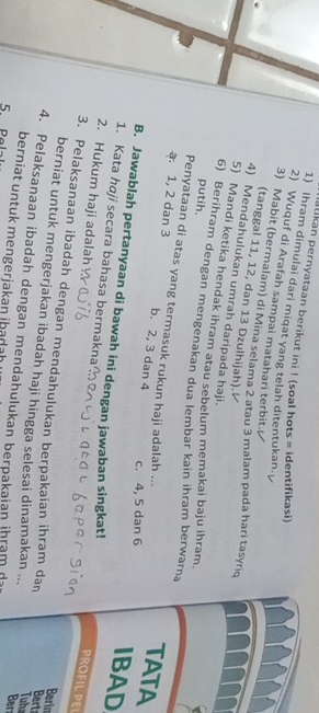 alikan pernyataan berikut ini ! (soal hots = identifikasi)
1) Ihram dimulai dari miqat yang telah ditentukan.
2) Wuquf di Arafah sampai matahari terbit.
3) Mabit (bermalam) di Mina selama 2 atau 3 malam pada hari tasyriq
(tanggal 11, 12, dan 13 Dzulhijah).
4) Mendahulukan umrah daripada haji.
5) Mandi ketika hendak ihram atau sebelum memakai baju ihram,
putih.
6) Berihram dengan mengenakan dua lembar kain ihram berwarna TATA
Penyataan di atas yang termasuk rukun haji adalah ...
a. 1, 2 dan 3 b. 2, 3 dan 4 IBAD
c. 4, 5 dan 6
B. Jawablah pertanyaan di bawah ini dengan jawaban singkat!
1. Kata hɑji secara bahasa bermakna
2. Hukum haji adalah
PROFILPE
3. Pelaksanaan ibadah dengan mendahulukan berpakaian ihram dan Tuhe
Berin
berniat untuk mengerjakan ibadah haji hingga selesai dinamakan ...
Bert
4. Pelaksanaan ibadah dengan mendahulukan berpakaian ihram d Ber
berniat untuk mengerjakan ibadah
5 Pe