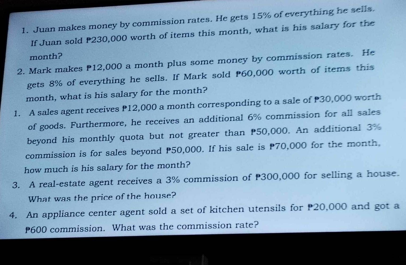 Juan makes money by commission rates. He gets 15% of everything he sells. 
If Juan sold P230,000 worth of items this month, what is his salary for the 
month? 
2. Mark makes 12,000 a month plus some money by commission rates. He 
gets 8% of everything he sells. If Mark sold 60,000 worth of items this 
month, what is his salary for the month? 
1. A sales agent receives P12,000 a month corresponding to a sale of P30,000 worth 
of goods. Furthermore, he receives an additional 6% commission for all sales 
beyond his monthly quota but not greater than 50,000. An additional 3%
commission is for sales beyond P50,000. If his sale is P70,000 for the month. 
how much is his salary for the month? 
3. A real-estate agent receives a 3% commission of 300,000 for selling a house. 
What was the price of the house? 
4. An appliance center agent sold a set of kitchen utensils for P20,000 and got a
600 commission. What was the commission rate?