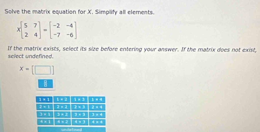 Solve the matrix equation for X. Simplify all elements.
Xbeginbmatrix 5&7 2&4endbmatrix =beginbmatrix -2&-4 -7&-6endbmatrix
If the matrix exists, select its size before entering your answer. If the matrix does not exist,
select undefined.
x=[□ ]
 □ /□  
undetined