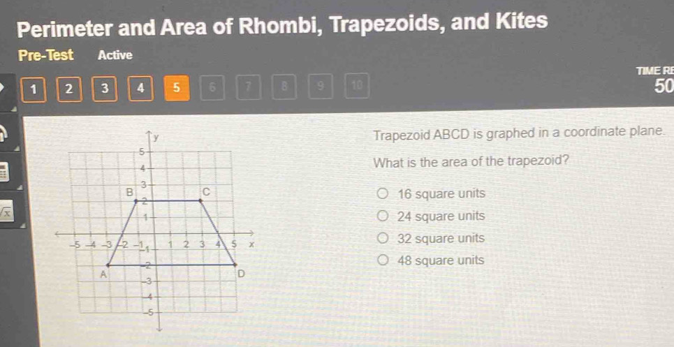 Perimeter and Area of Rhombi, Trapezoids, and Kites
Pre-Test Active
TIME RE
1 2 3 4 5 6 7 B 9 10 50
Trapezoid ABCD is graphed in a coordinate plane.
What is the area of the trapezoid?
16 square units
x
24 square units
32 square units
48 square units