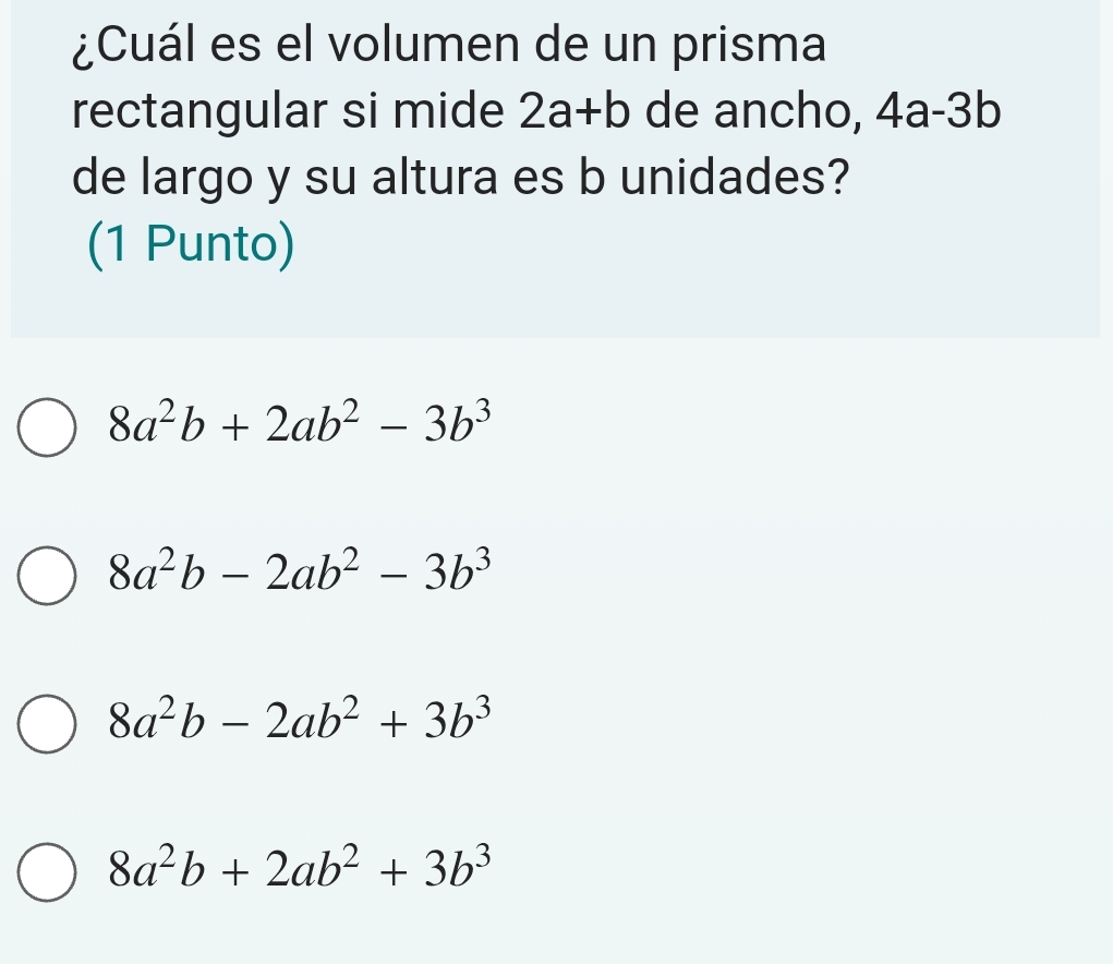 ¿Cuál es el volumen de un prisma
rectangular si mide 2a+b de ancho, 4a-3b
de largo y su altura es b unidades?
(1 Punto)
8a^2b+2ab^2-3b^3
8a^2b-2ab^2-3b^3
8a^2b-2ab^2+3b^3
8a^2b+2ab^2+3b^3