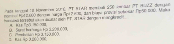 Pada tanggal 10 November 2010, PT STAR membeli 250 lembar PT BUZZ dengan
nominal Rp12.000 dengan harga Rp12.600, dan biaya provisi sebesar Rp50.000. Maka
transaksi tersebut akan dicatat oleh PT. STAR dengan mengkredit....
A. Kas Rp3.150.000,
B. Surat berharga Rp 3.200.000,
C. Pembelian Rp 3.150.000,
D. Kas Rp 3.200.000,