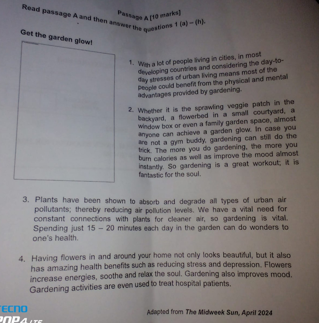Passage A [10 marks] 
Read passage A and then answer the questions 1 (a) ~ (h). 
Get the garden glow! 
1. With a lot of people living in cities, in most 
developing countries and considering the day-to- 
day stresses of urban living means most of the 
people could benefit from the physical and mental 
advantages provided by gardening. 
2. Whether it is the sprawling veggie patch in the 
backyard, a flowerbed in a small courtyard, a 
window box or even a family garden space, almost 
anyone can achieve a garden glow. In case you 
are not a gym buddy, gardening can still do the 
trick. The more you do gardening, the more you 
burn calories as well as improve the mood almost 
instantly. So gardening is a great workout; it is 
fantastic for the soul. 
3. Plants have been shown to absorb and degrade all types of urban air 
pollutants; thereby reducing air pollution levels. We have a vital need for 
constant connections with plants for cleaner air, so gardening is vital. 
Spending just 15 - 20 minutes each day in the garden can do wonders to 
one's health. 
4. Having flowers in and around your home not only looks beautiful, but it also 
has amazing health benefits such as reducing stress and depression. Flowers 
increase energies, soothe and relax the soul. Gardening also improves mood. 
Gardening activities are even used to treat hospital patients. 
ECNO Adapted from The Midweek Sun, April 2024