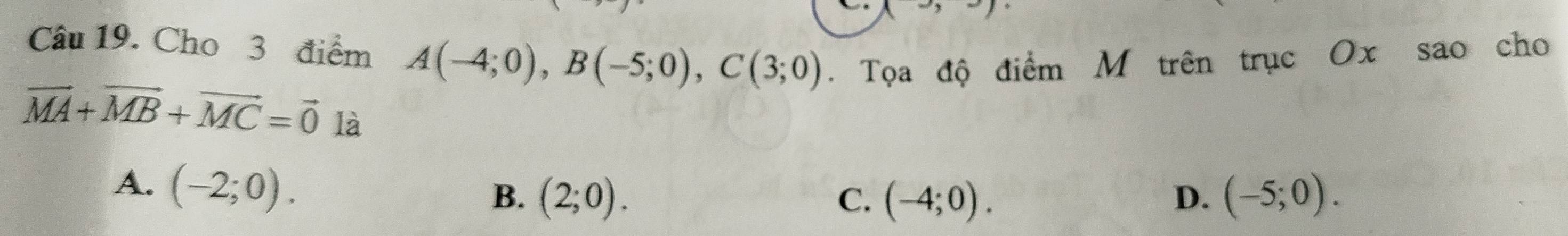 Cho 3 điểm A(-4;0), B(-5;0), C(3;0). Tọa độ điểm M trên trục Ox sao cho
vector MA+vector MB+vector MC=vector 0 là (-5;0).
A. (-2;0).
B. (2;0). C. (-4;0). D.