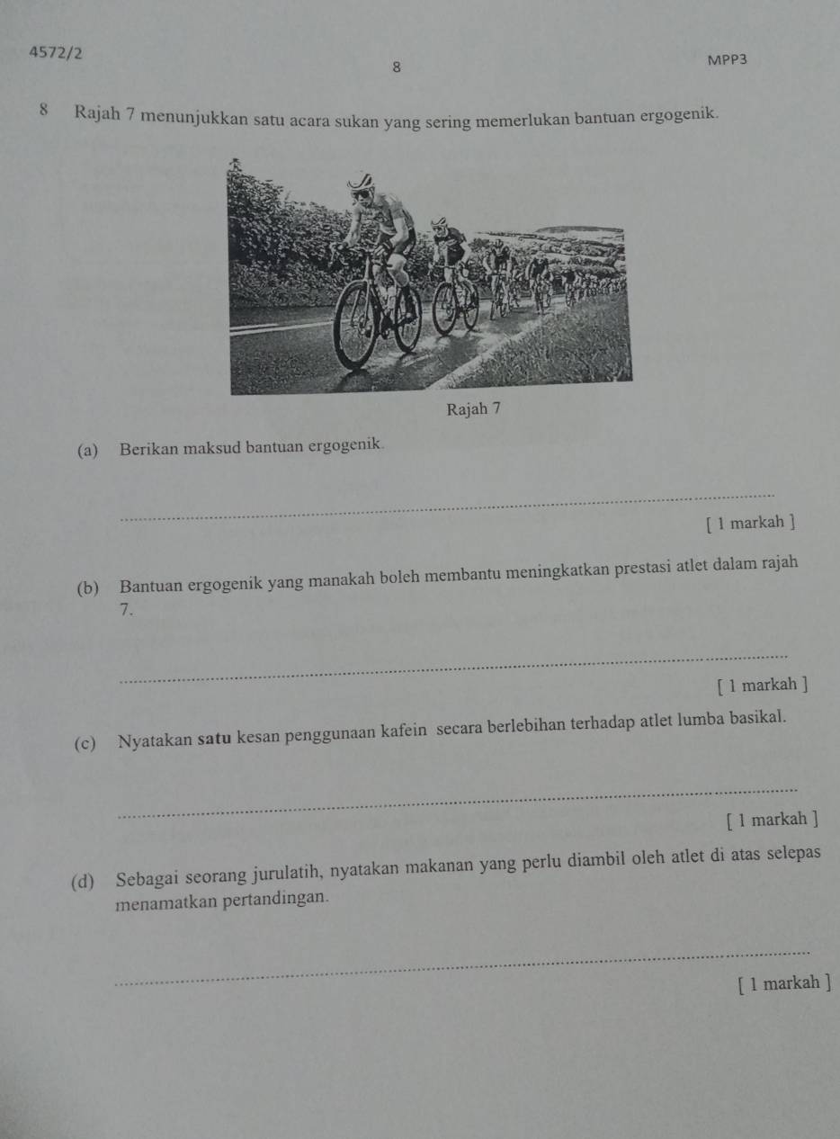 4572/2 MPP3 
8 
8 Rajah 7 menunjukkan satu acara sukan yang sering memerlukan bantuan ergogenik. 
Rajah 7 
(a) Berikan maksud bantuan ergogenik. 
_ 
[ 1 markah ] 
(b) Bantuan ergogenik yang manakah boleh membantu meningkatkan prestasi atlet dalam rajah 
7. 
_ 
[ 1 markah ] 
(c) Nyatakan satu kesan penggunaan kafein secara berlebihan terhadap atlet lumba basikal. 
_ 
[ 1 markah ] 
(d) Sebagai seorang jurulatih, nyatakan makanan yang perlu diambil oleh atlet di atas selepas 
menamatkan pertandingan. 
_ 
[ 1 markah ]