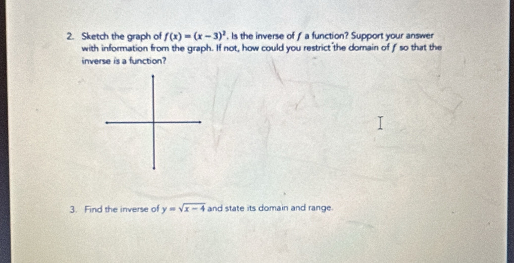 Sketch the graph of f(x)=(x-3)^2. ls the inverse of f a function? Support your answer 
with information from the graph. If not, how could you restrict the dornain of f so that the 
inverse is a function? 
3. Find the inverse of y=sqrt(x-4) and state its domain and range.