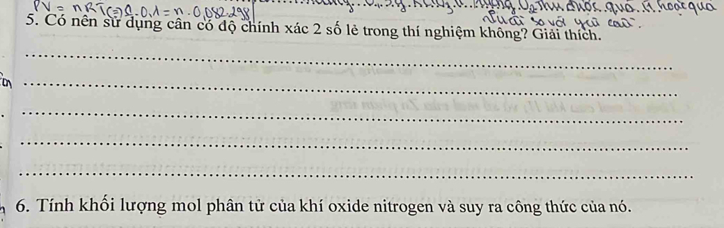 Có nên sử dụng cân có độ chính xác 2 số lẻ trong thí nghiệm không? Giải thích. 
_ 
_ 
_ 
_ 
_ 
6. Tính khối lượng mol phân tử của khí oxide nitrogen và suy ra công thức của nó.