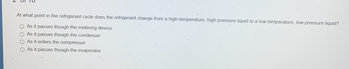 At what point in the refrigerant cycle does the refrigerant change from a high-temperature, high-pressure liquid to a low-temperature, low-pressure liquid? -
As it passes though the metering device
As it passes though the condenser
As it enters the compressor
As it passes though the evaporator