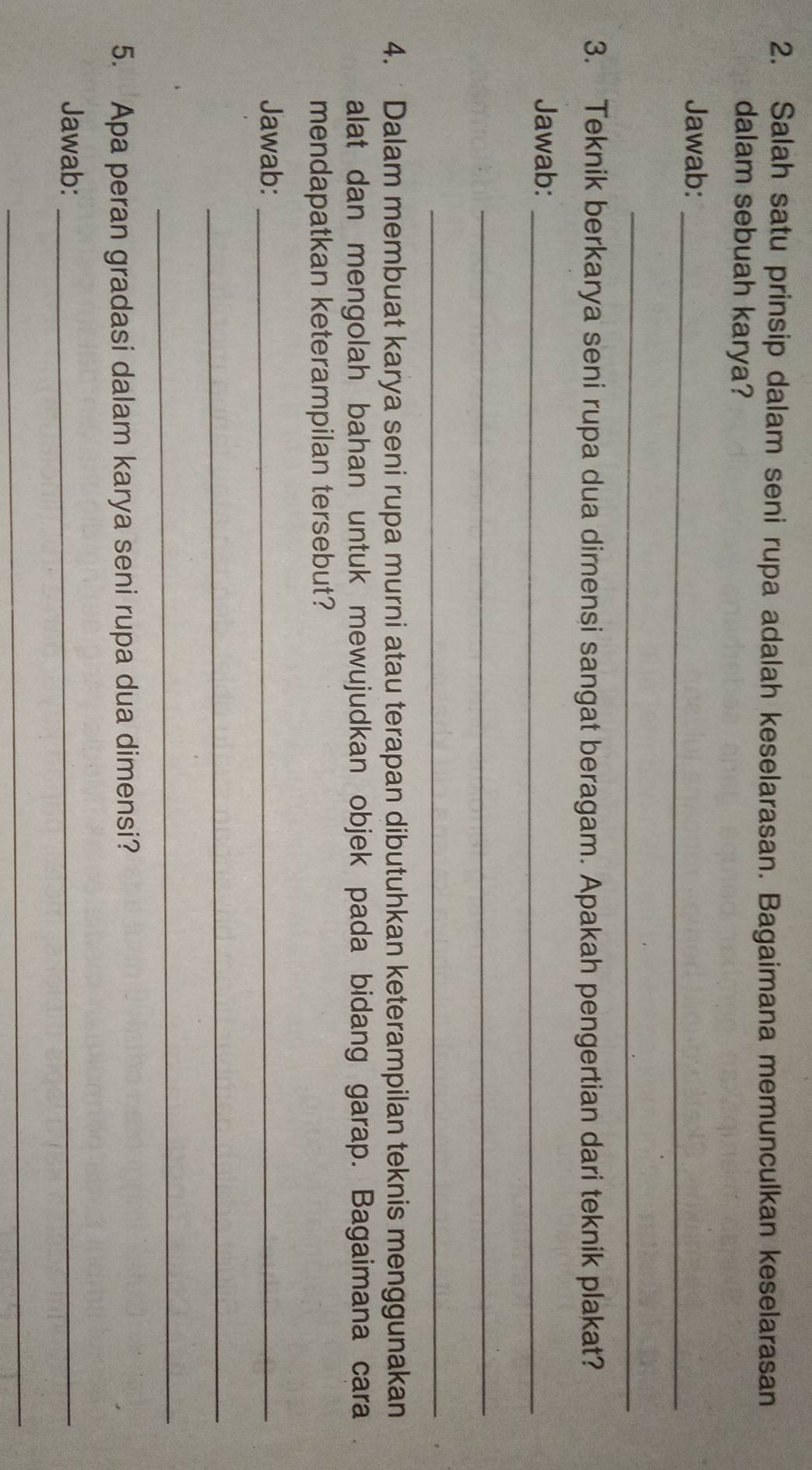 Salah satu prinsip dalam seni rupa adalah keselarasan. Bagaimana memunculkan keselarasan 
dalam sebuah karya? 
Jawab:_ 
_ 
3. Teknik berkarya seni rupa dua dimensi sangat beragam. Apakah pengertian dari teknik plakat? 
Jawab:_ 
_ 
_ 
4. Dalam membuat karya seni rupa murni atau terapan dibutuhkan keterampilan teknis menggunakan 
alat dan mengolah bahan untuk mewujudkan objek pada bidang garap. Bagaimana cara 
mendapatkan keterampilan tersebut? 
Jawab:_ 
_ 
_ 
5. Apa peran gradasi dalam karya seni rupa dua dimensi? 
Jawab:_ 
_