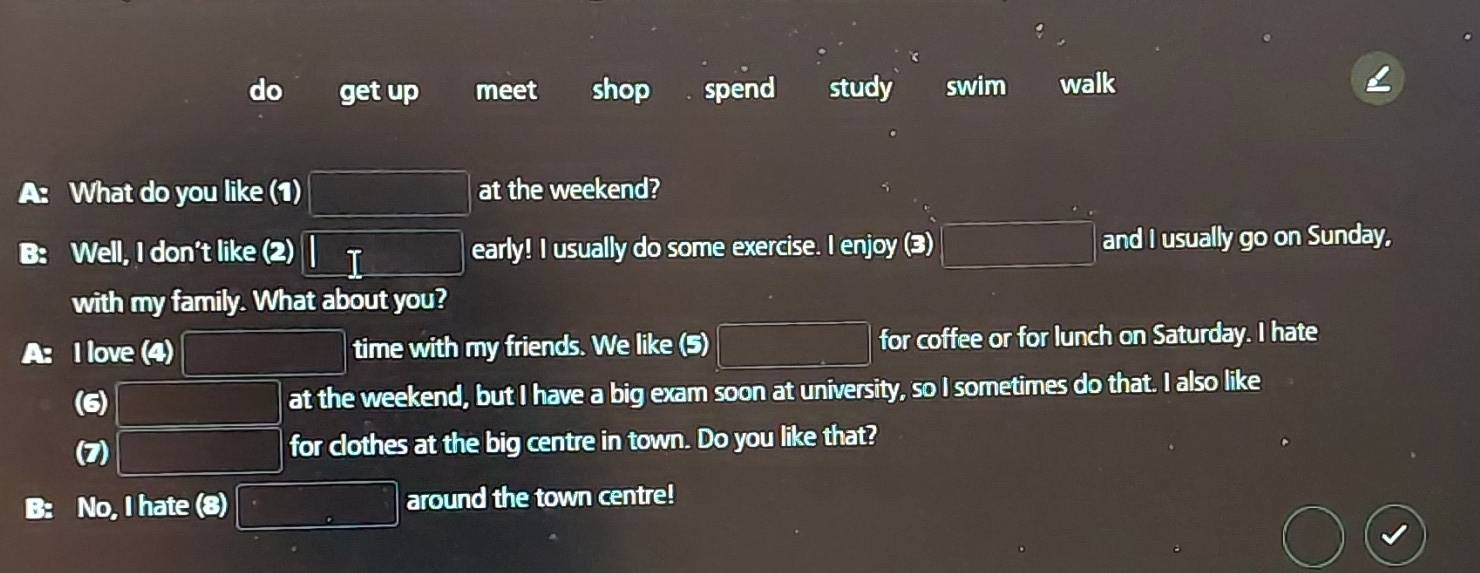 do get up meet shop spend study swim walk 
a What do you like (1) |MN= □ /□   at the weekend? 
B: Well, I don't like (2) □ T early! I usually do some exercise. I enjoy (3) |MN|= □ /□   and I usually go on Sunday, 
with my family. What about you? 
A: I love (4) PM= □ /□   time with my friends. We like (5) |MN|= □ /□   for coffee or for lunch on Saturday. I hate 
(6) PM= □ /□   at the weekend, but I have a big exam soon at university, so I sometimes do that. I also like 
(7) PM= □ /□   for clothes at the big centre in town. Do you like that? 
B: No, I hate (8) □ around the town centre!