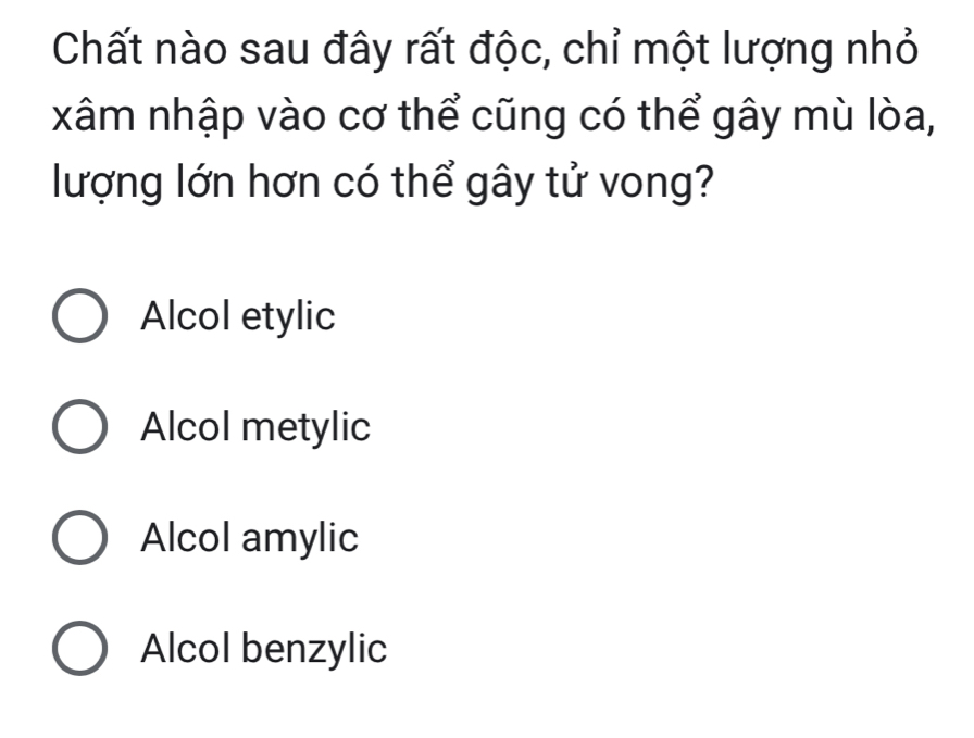 Chất nào sau đây rất độc, chỉ một lượng nhỏ
xâm nhập vào cơ thể cũng có thể gây mù lòa,
lượng lớn hơn có thể gây tử vong?
Alcol etylic
Alcol metylic
Alcol amylic
Alcol benzylic