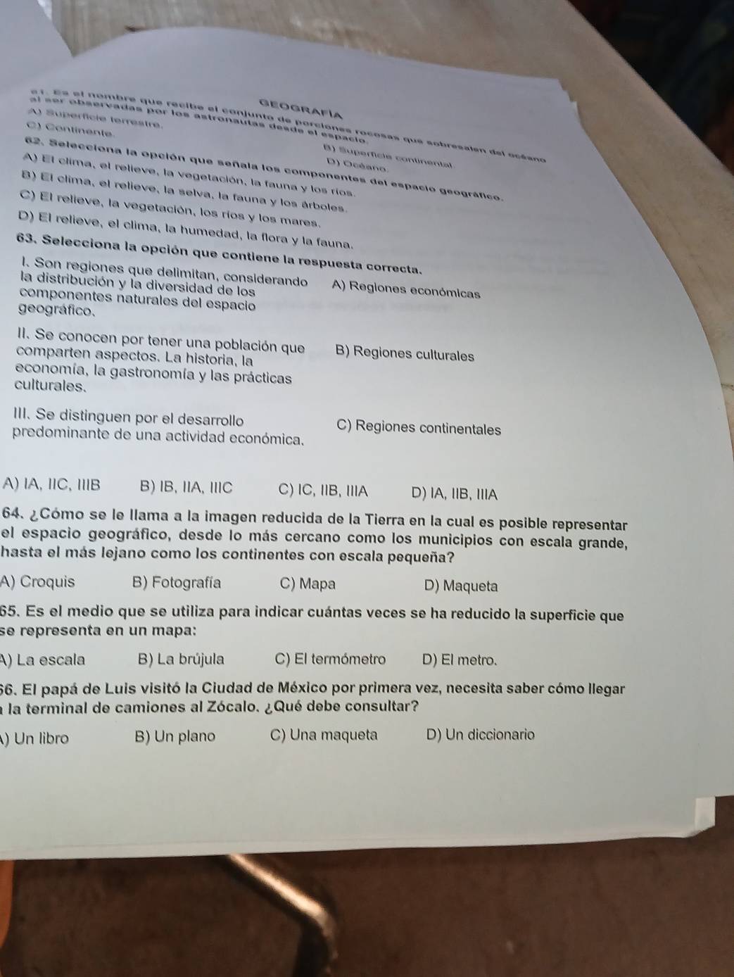 GEOGRAFíA
A) Superfície terrestre.
al sor observadas por los astronautas desde el espacio
e 1. Es el nombre que recibe el conjunto de porciones rocosas que sobrésalen del océano
C) Contínente.
() Superfície continental
D) Océano
62. Selecciona la opción que señala los componentes del espacio geográfico.
A) El clima, el relieve, la vegetación, la fauna y los ríos.
B) El clima, el relieve, la selva, la fauna y los árboles.
C) El relieve, la vegetación, los ríos y los mares.
D) El relieve, el clima, la humedad, la flora y la fauna.
63. Selecciona la opción que contiene la respuesta correcta.
l. Son regiones que delimitan, considerando A) Regiones económicas
la distribución y la diversidad de los
componentes naturales del espacio
geográfico.
II. Se conocen por tener una población que B) Regiones culturales
comparten aspectos. La historia, la
economía, la gastronomía y las prácticas
culturales.
III. Se distinguen por el desarrollo C) Regiones continentales
predominante de una actividad económica.
A) lA, IC, IB B)IB, IA, IC C)lC, IB, IIA D) IA, IB, IA
64. ¿Cómo se le llama a la imagen reducida de la Tierra en la cual es posible representar
el espacio geográfico, desde lo más cercano como los municipios con escala grande,
hasta el más lejano como los continentes con escala pequeña?
A) Croquis B) Fotografía C) Mapa D) Maqueta
65. Es el medio que se utiliza para indicar cuántas veces se ha reducido la superficie que
se representa en un mapa:
A) La escala B) La brújula C) El termómetro D) El metro.
66. El papá de Luis visitó la Ciudad de México por primera vez, necesita saber cómo llegar
a la terminal de camiones al Zócalo. ¿Qué debe consultar?
) Un libro B) Un plano C) Una maqueta D) Un diccionario