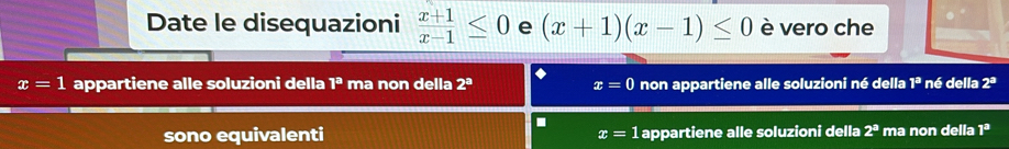 Date le disequazioni  (x+1)/x-1 ≤ 0 e (x+1)(x-1)≤ 0 è vero che
x=1 appartiene alle soluzioni della l^a ma non della 2^a x=0 non appartiene alle soluzioni né della 1^a né della 2^a.
sono equivalenti x=1 appartiene alle soluzioni della 2^a ma non della 1^3