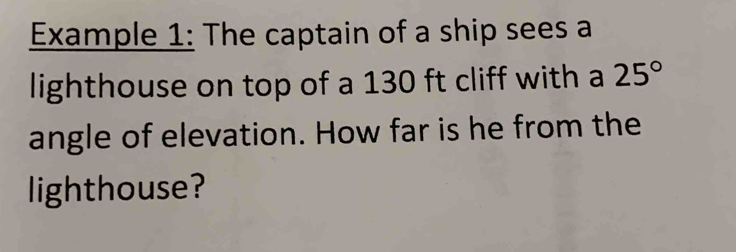 Example 1: The captain of a ship sees a 
lighthouse on top of a 130 ft cliff with a 25°
angle of elevation. How far is he from the 
lighthouse?