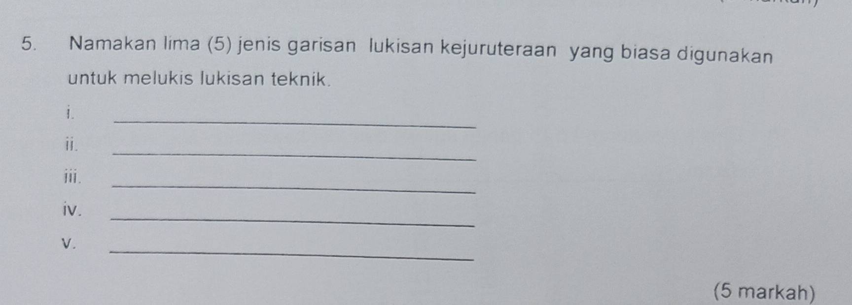 Namakan lima (5) jenis garisan lukisan kejuruteraan yang biasa digunakan 
untuk melukis lukisan teknik. 
i. 
_ 
_ 
ii. 
_ 
iii. 
_ 
iv. 
_ 
V. 
(5 markah)