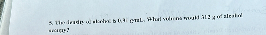 The density of alcohol is 0.91 g/mL. What volume would 312 g of alcohol 
occupy?