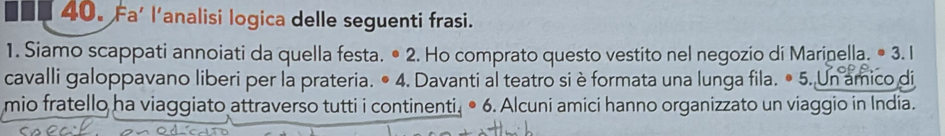 Fa' l'analisi logica delle seguenti frasi. 
1. Siamo scappati annoiati da quella festa. • 2. Ho comprato questo vestito nel negozio di Marinella. • 3. I 
cavalli galoppavano liberi per la prateria. • 4. Davanti al teatro si è formata una lunga fila. • 5. Un amico di 
mio fratello ha viaggiato attraverso tutti i continenti. • 6. Alcuni amici hanno organizzato un viaggio in India.