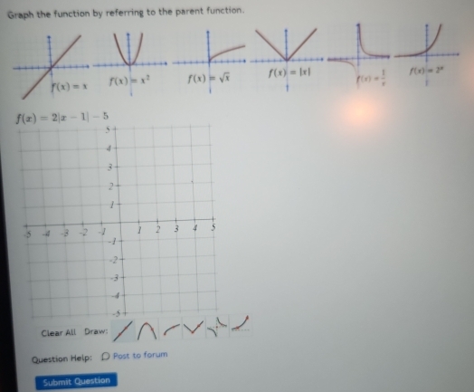 Graph the function by referring to the parent function.
f(x)=2|x-1|-5
Clear All Draw:
Question Help: D Post to forum
Submit Question