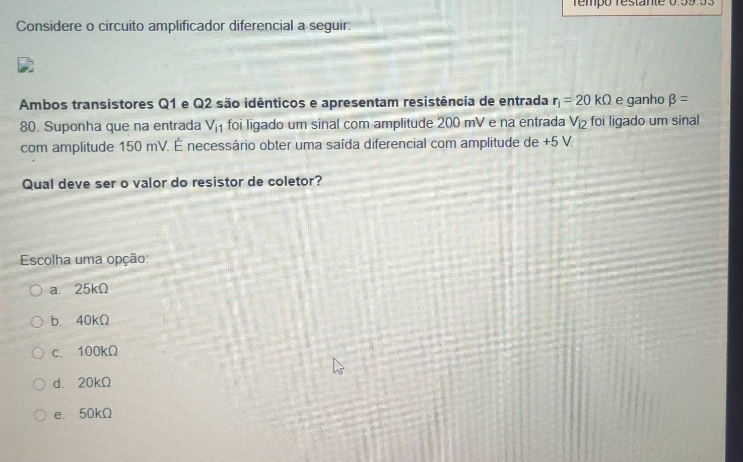 Témpó restante 0.59.53
Considere o circuito amplificador diferencial a seguir:
Ambos transistores Q1 e Q2 são idênticos e apresentam resistência de entrada r_i=20kOmega e ganho beta =
80. Suponha que na entrada V_i1 foi ligado um sinal com amplitude 200 mV e na entrada V_i2 foi ligado um sinal
com amplitude 150 mV. É necessário obter uma saída diferencial com amplitude de +5 V.
Qual deve ser o valor do resistor de coletor?
Escolha uma opção:
a. 25kΩ
b. 40kΩ
c. 100kΩ
d. 20kΩ
e. 50kΩ